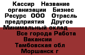 Кассир › Название организации ­ Бизнес Ресурс, ООО › Отрасль предприятия ­ Другое › Минимальный оклад ­ 30 000 - Все города Работа » Вакансии   . Тамбовская обл.,Моршанск г.